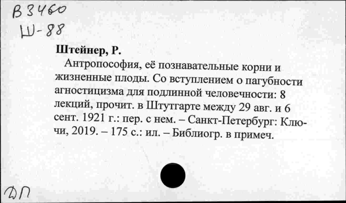 ﻿Штейнер, Р.
Антропософия, её познавательные корни и жизненные плоды. Со вступлением о пагубности агностицизма для подлинной человечности: 8 лекций, прочит, в Штутгарте между 29 авг. и 6 сент. 1921 г.: пер. с нем. - Санкт-Петербург: Ключи, 2019. - 175 с.: ил. - Библиогр. в примеч.